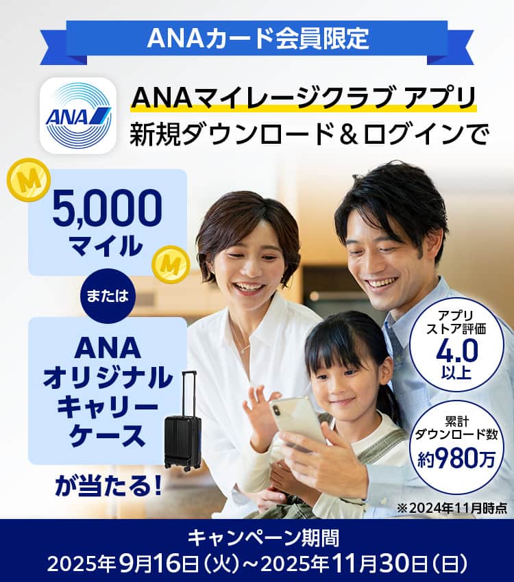 ANAカード会員限定　ANAマイレージクラブ アプリ新規ダウンロード&ログインで5,000マイルまたはANAオリジナルキャリーケースが当たる！ストア評価4.3以上　ダウンロード数1,000万突破！*2025年8月時点　キャンペーン期間：2025年9月16日（火）～2025年11月30日（日）
