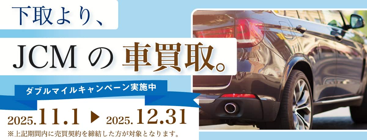 下取より、JCMの買取。 ダブルマイルキャンペーン実施中 2025年11月1日～2025年12月31日まで ※上記期間内に売買契約を締結した方が対象となります。