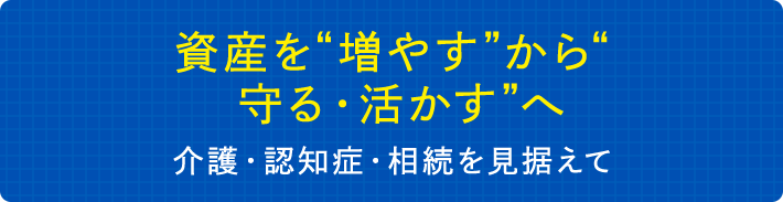 資産を“増やす”から“守る・活かす”へ　介護・認知症・相続を見据えて