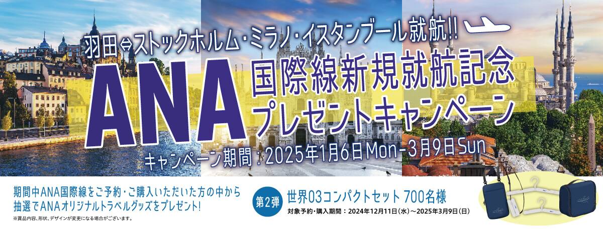 羽田⇔ストックホルム・ミラノ・イスタンブール就航！！ ANA国際線新規就航記念プレゼントキャンペーン キャンペーン期間：2025年1月6日Mon-3月9日Sun 期間中ANA国際線をご予約・ご購入いただいた方の中から抽選でANAオリジナルトラベルグッズをプレゼント！ 第2弾 世界03コンパクトセット 700名様 対象予約・購入期間：2024年12月11日（水）～2025年3月9日（日） ※賞品内容、形状、デザインが変更になる場合がございます。
