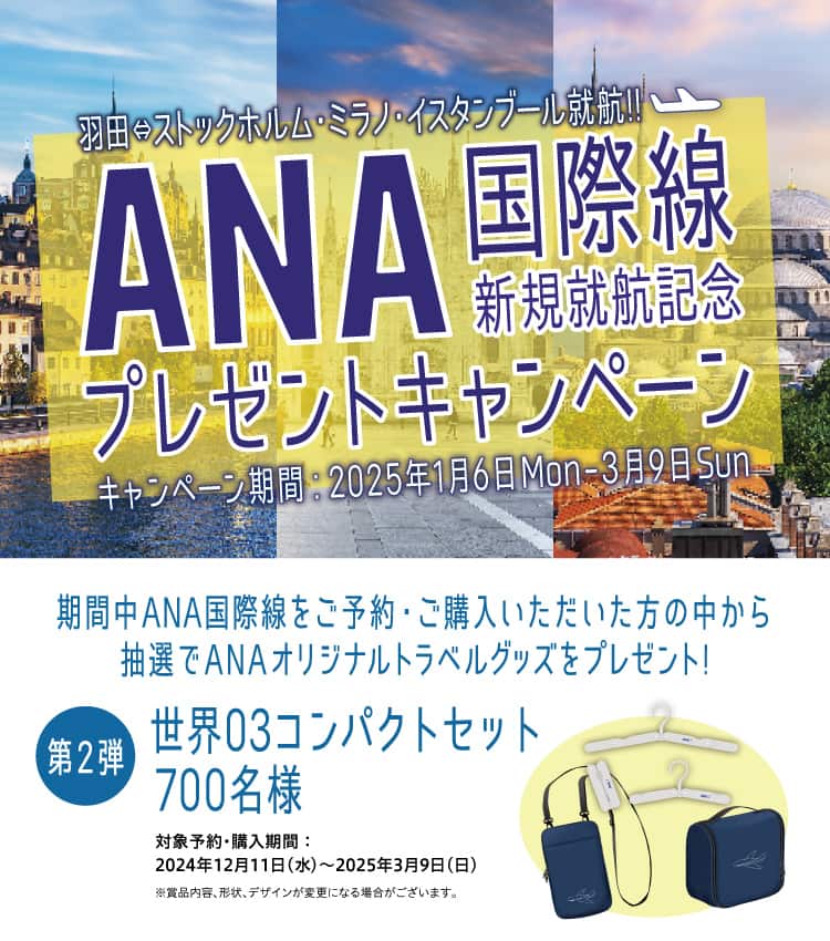 羽田⇔ストックホルム・ミラノ・イスタンブール就航！！ ANA国際線新規就航記念プレゼントキャンペーン キャンペーン期間：2025年1月6日Mon-3月9日Sun 期間中ANA国際線をご予約・ご購入いただいた方の中から抽選でANAオリジナルトラベルグッズをプレゼント！ 第2弾 世界03コンパクトセット 700名様 対象予約・購入期間：2024年12月11日（水）～2025年3月9日（日） ※賞品内容、形状、デザインが変更になる場合がございます。