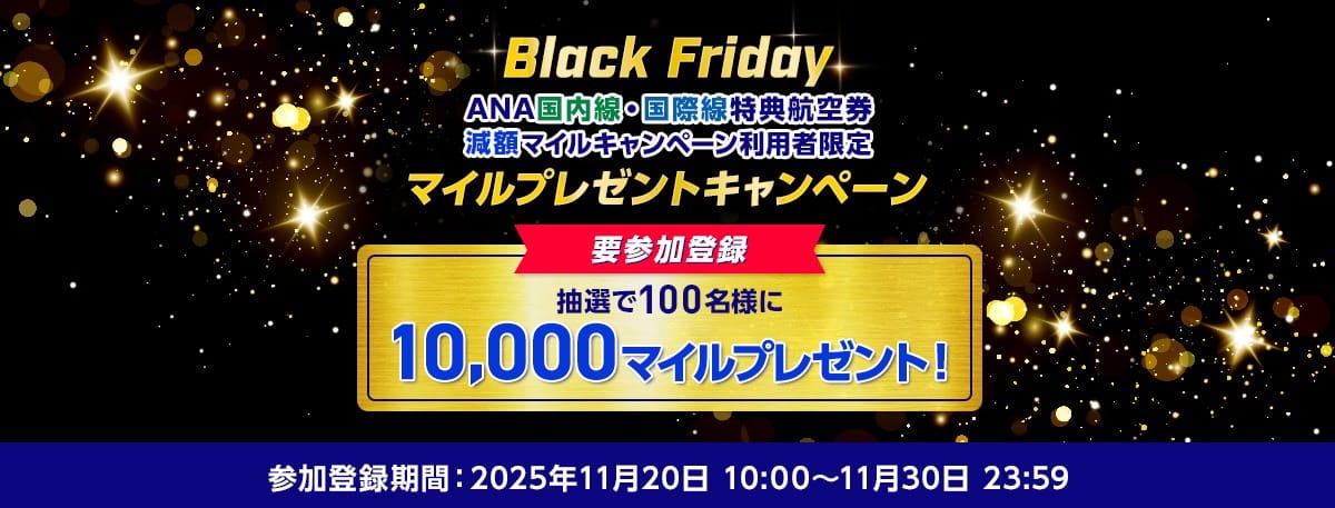 Black FridayANA国内線・国際線特典航空券 減額マイルキャンペーン利用者限定 参加登録 抽選で100名様に10,000マイルプレゼント！参加登録期間：2025年11月20日10:00～11月30日23:59