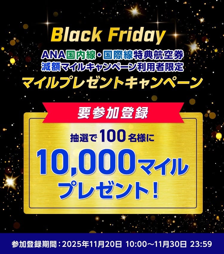 Black FridayANA国内線・国際線特典航空券 減額マイルキャンペーン利用者限定 参加登録 抽選で100名様に10,000マイルプレゼント！参加登録期間：2025年11月20日10:00～11月30日23:59