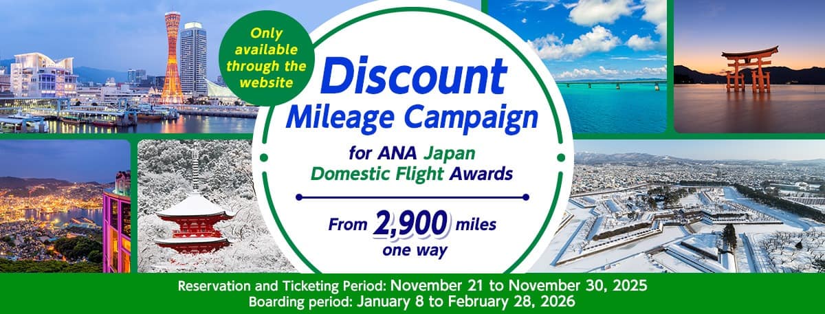 Only available through the website Discount Mileage Campaign for ANA Japan Domestic Flight Awards Reservation and Ticketing Period: November 21 to November 30, 2025 Boarding period: January 8 to February 28, 2026 From 2,900 miles one way