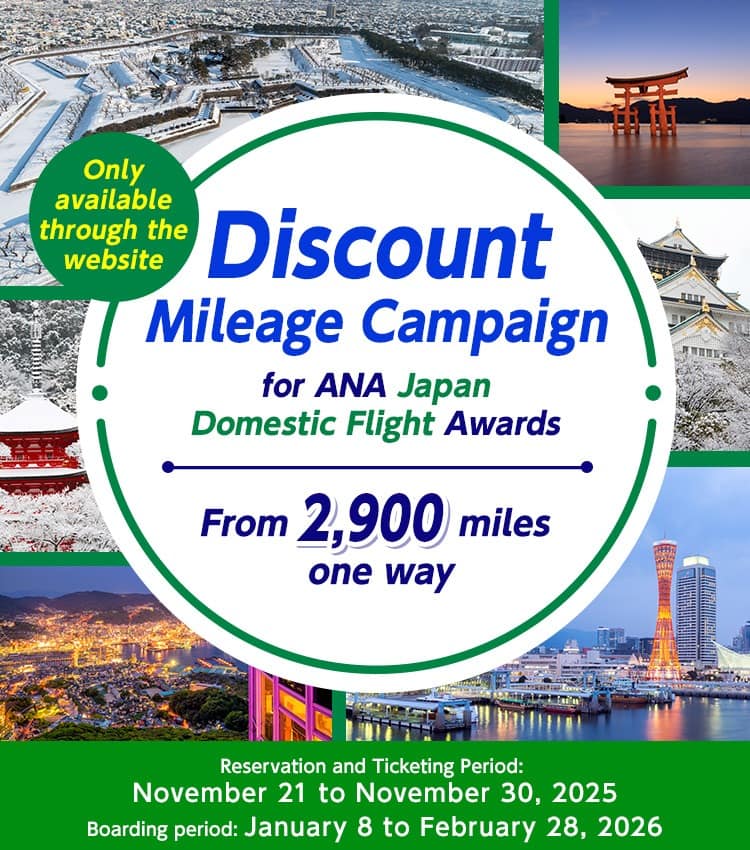 Only available through the website Discount Mileage Campaign for ANA Japan Domestic Flight Awards Reservation and Ticketing Period: November 21 to November 30, 2025 Boarding period: January 8 to February 28, 2026 From 2,900 miles one way