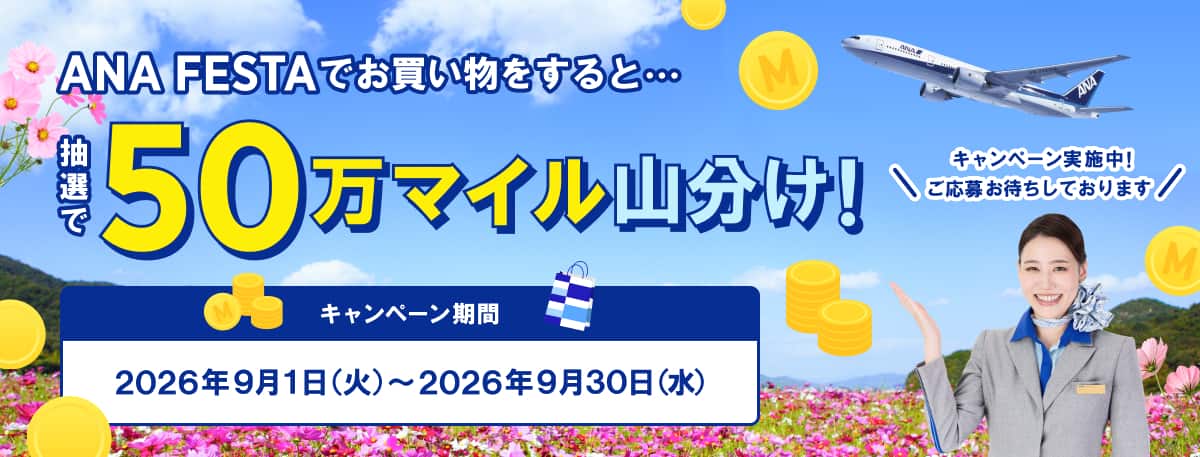 ANA FESTAでお買い物をすると・・・ 抽選で50万マイル山分け！ キャンペーン実施中！ご応募お待ちしております キャンペーン期間：2026年9月1日（火）～2026年9月30日（水）