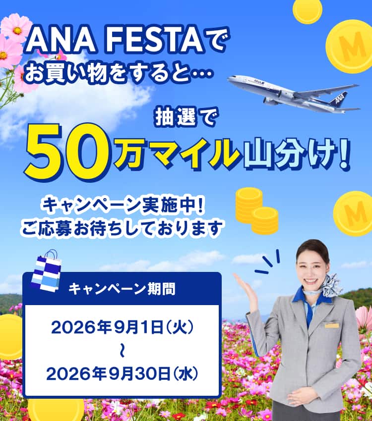 ANA FESTAでお買い物をすると・・・ 抽選で50万マイル山分け！ キャンペーン実施中！ご応募お待ちしております キャンペーン期間：2026年9月1日（火）～2026年9月30日（水）