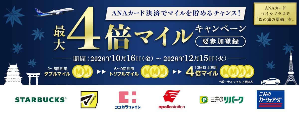 ANAカード決済でマイルを貯めるチャンス！最大4倍マイルキャンペーン　要参加登録　ANAカードマイルプラスで「次の旅の準備」を。　期間：2026年10月16日金曜日から2026年12月15日火曜日まで　2～5回利用ダブルマイル　6～9回利用トリプルマイル　10回以上利用4倍マイル　*ボーナスマイル上限あり　STARBUCKS　マツモトキヨシ　ココカラファイン　apollostation　三井のリパーク　三井のカーシェアーズ