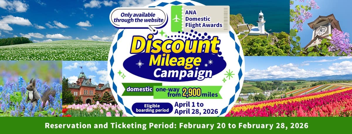 Only available through the website Discount Mileage Campaign for ANA Japan Domestic Flight Awards Domestic From 2,900 miles one way Boarding period: April 1 to April 28, 2026 Reservation and Ticketing Period: February 20 to February 28, 2026