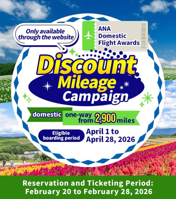 Only available through the website Discount Mileage Campaign for ANA Japan Domestic Flight Awards Domestic From 2,900 miles one way Boarding period: April 1 to April 28, 2026 Reservation and Ticketing Period: February 20 to February 28, 2026