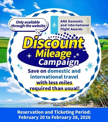 Only Available Online Discount Mileage Campaign for ANA Japan Domestic Flight Awards and ANA International Flight Awards Japan Domestic Flights From 2,900 miles one way / International Flights From 4,250 miles one way Reservation and Ticketing Period: February 20 to February 28, 2026