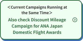 <Current Campaigns Running at the Same Time> Also check Discount Mileage Campaign for ANA Japan Domestic Flight Awards