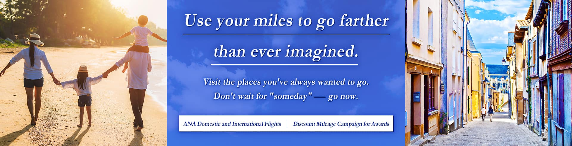 Use your miles to go farther than ever imagined. Visit the places you've always wanted to go. Don't wait for "someday" - go now. ANA Domestic and International Flights | Discount Mileage Campaign for Awards