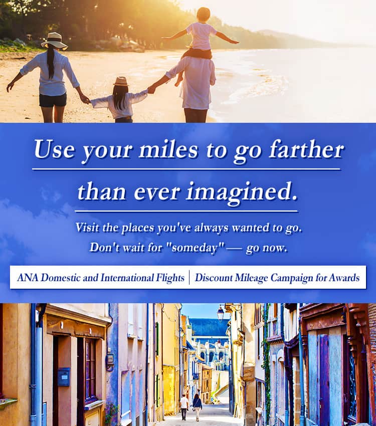 Use your miles to go farther than ever imagined. Visit the places you've always wanted to go. Don't wait for "someday" - go now. ANA Domestic and International Flights | Discount Mileage Campaign for Awards