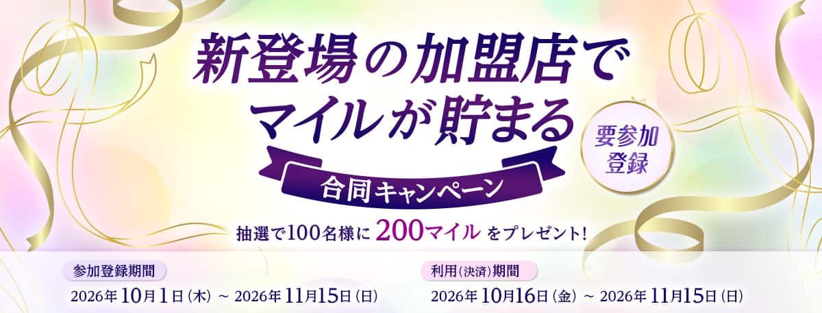 新登場の加盟店でマイルが貯まる合同キャンペーン。抽選で100名様に200マイルをプレゼント！要参加登録　参加登録期間　2026年10月1日（木）から11月15日（日）　利用（決済）期間　2026年10月16日（金）から11月15日（日）
