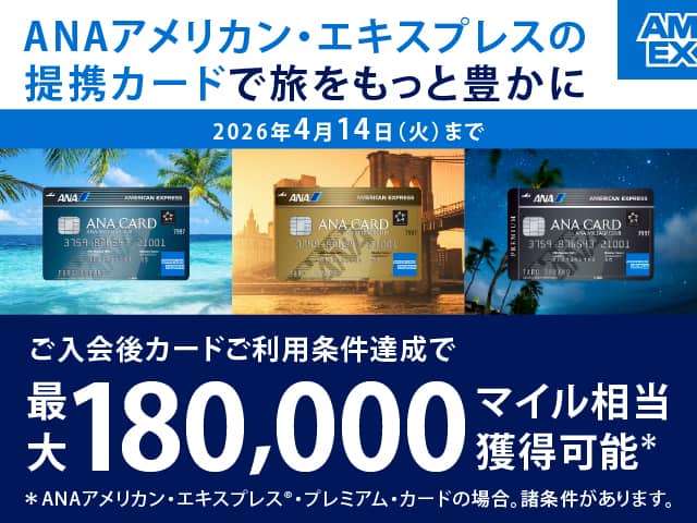 ANAアメリカン・エキスプレスの提携カードで旅をもっと豊かに　ご入会後カードご利用条件達成で最大180,000マイル相当獲得可能*ANAアメリカン・エキスプレス®・プレミアム・カードの場合。諸条件があります。　2026年4月14日（火）まで