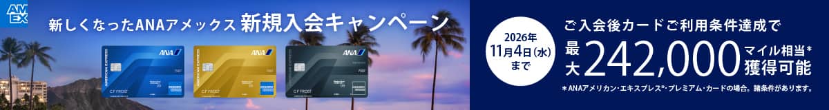 新しくなったANAアメックス新規入会キャンペーン　2026年11月4日（水）まで　ご入会後カードご利用条件達成で最大242,000マイル相当*獲得可能　*ANAアメリカン・エキスプレス®・プレミアムカードの場合。諸条件があります。