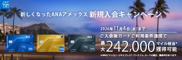 新しくなったANAアメックス新規入会キャンペーン　2026年11月4日（水）まで　ご入会後カードご利用条件達成で最大242,000マイル相当*獲得可能　*ANAアメリカン・エキスプレス®・プレミアムカードの場合。諸条件があります。