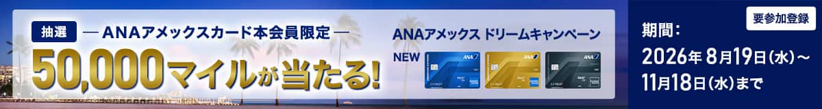 ANAアメックスカード本会員限定　抽選50,000マイルが当たる！　ANAアメックスドリームキャンペーン　期間：2026年8月19日（水）～11月18日（水）まで　要参加登録