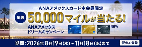 ANAアメックスカード本会員限定　抽選50,000マイルが当たる！　ANAアメックスドリームキャンペーン　期間：2026年8月19日（水）～11月18日（水）まで　要参加登録