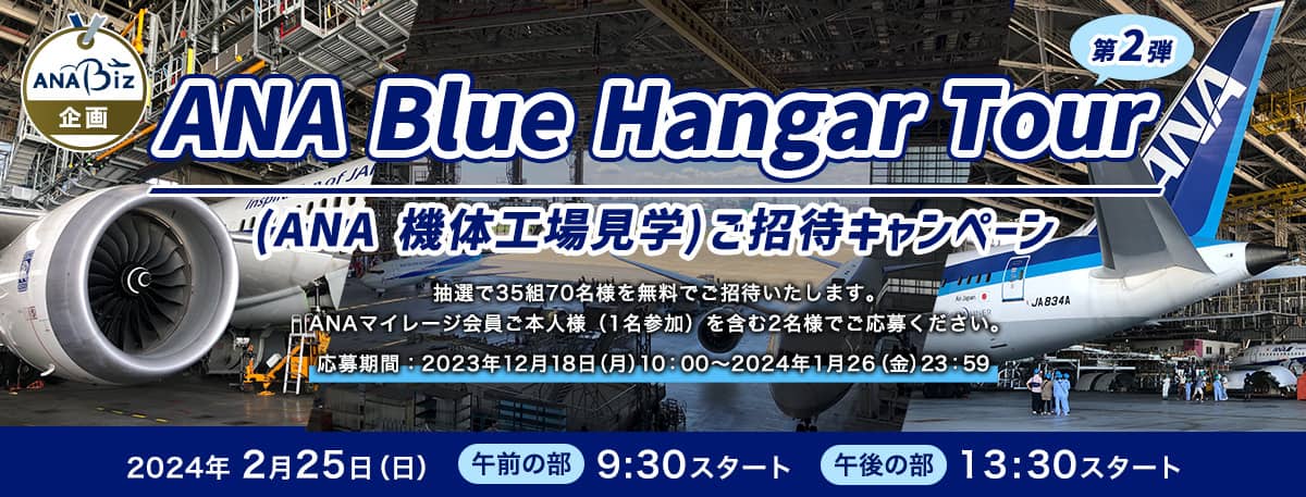  ANA Biz限定 ANA 機体工場見学（ANA Blue Hangar Tour）にご招待 第2弾  抽選で35組70名様を無料でご招待いたします。ANAマイレージ会員ご本人様（1名参加）を含む2名様でご応募ください。応募期間:2023年12月18日（月）10:00～2024年1月26（金）23:59