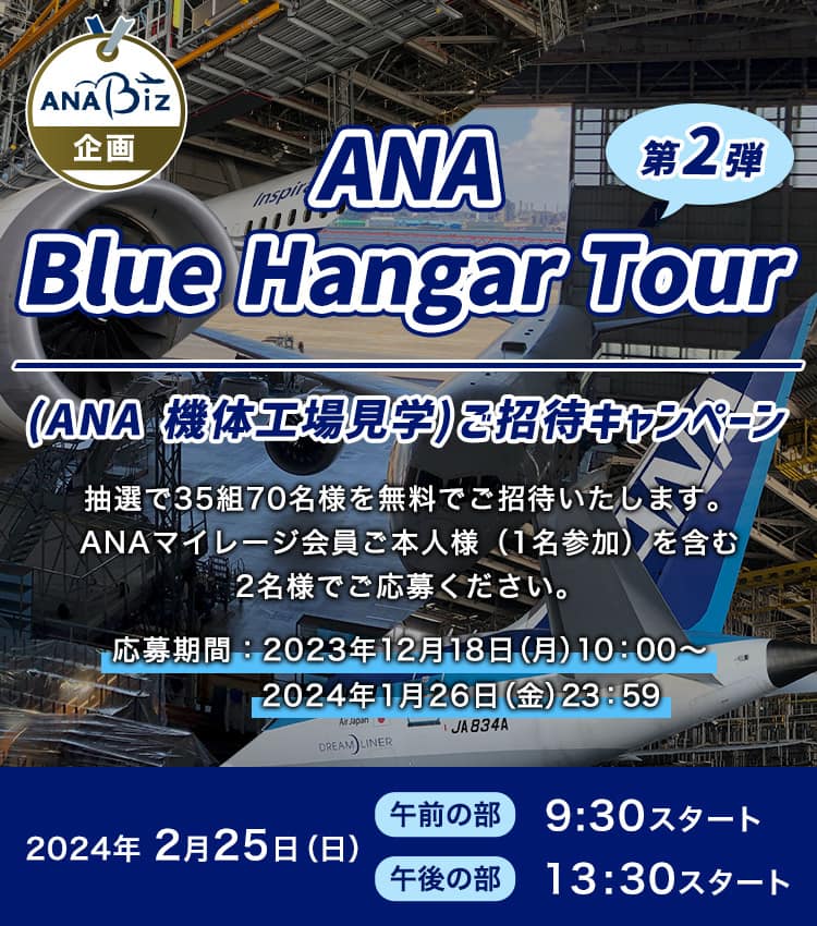  ANA Biz限定 ANA 機体工場見学（ANA Blue Hangar Tour）にご招待 第2弾  抽選で35組70名様を無料でご招待いたします。ANAマイレージ会員ご本人様（1名参加）を含む2名様でご応募ください。応募期間:2023年12月18日（月）10:00～2024年1月26（金）23:59
