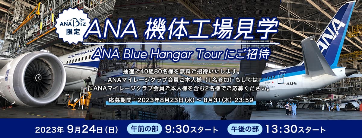 ANA Biz限定 ANA 機体工場見学（ANA Blue Hangar Tour）にご招待 抽選で40組80名様を無料でご招待いたします。 ANAマイレージクラブ会員ご本人様（1名参加）もしくはANAマイレージクラブ会員ご本人様を含む2名様でご応募ください。 応募期間：2023年8月23日（水）～8月31日（木）23:59
