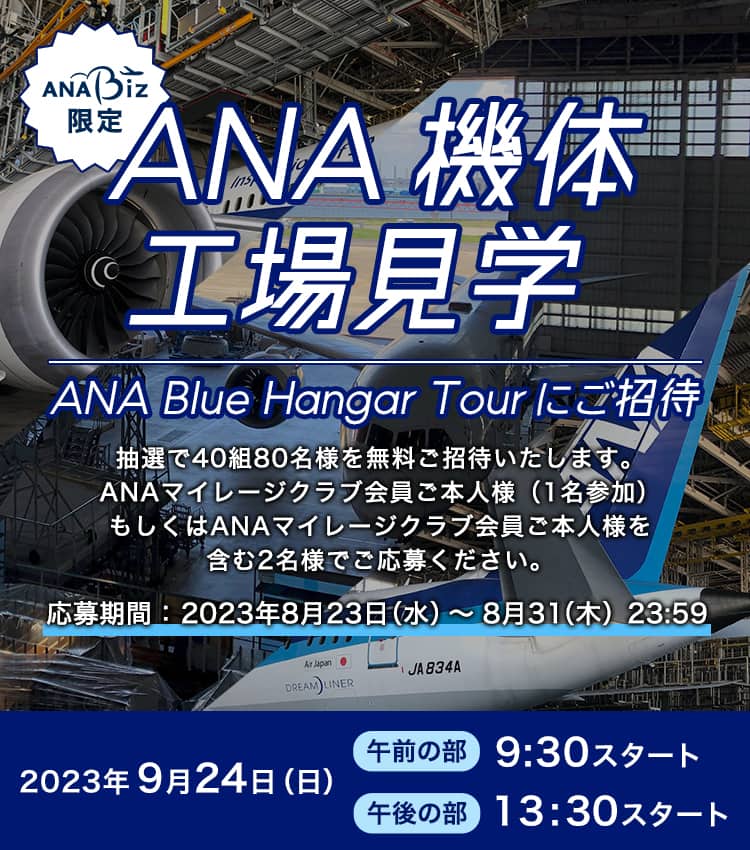 ANA Biz限定 ANA 機体工場見学（ANA Blue Hangar Tour）にご招待 抽選で40組80名様を無料でご招待いたします。 ANAマイレージクラブ会員ご本人様（1名参加）もしくはANAマイレージクラブ会員ご本人様を含む2名様でご応募ください。 応募期間：2023年8月23日（水）～8月31日（木）23:59