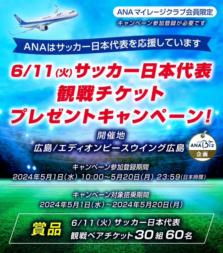 ANAマイレージクラブ会員限定。6月11日、火曜日、サッカー日本代表観戦チケットプレゼントキャンペーン。開催地：広島、エディオンピースウイング広島。キャンペーン参加登録期間：2024年5月1日（水）10:00～2024年5月20日（月）23:59（日本時間）。キャンペーン対象搭乗期間：2024年5月1日（水）～2024年5月20日（月）。賞品：6月11日（火）サッカー日本代表観戦ペアチケット30組60名様。