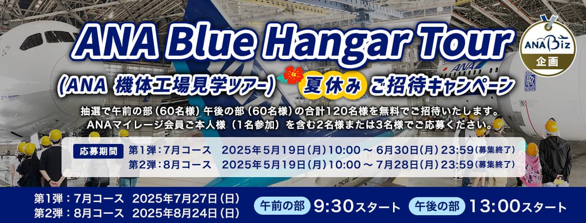 ANA Blue Hangar Tour（ANA 機体工場見学ツアー）夏休みご招待キャンペーン 抽選で午前の部（60名様）午後の部（60名様）の合計120名様を無料ご招待いたします。 ANAマイレージ会員ご本人様（1名参加）を含む2名様または3名様でご応募ください。応募期間：第1弾：7月コース　2025年5月19日（月）10:00～2025年6月30日（月）23:59（募集終了）　第2弾：8月コース 2025年5月19日（月）10:00～2025年7月28日（月）23:59（募集終了）　午前の部　9:30スタート　午後の部　13:00スタート