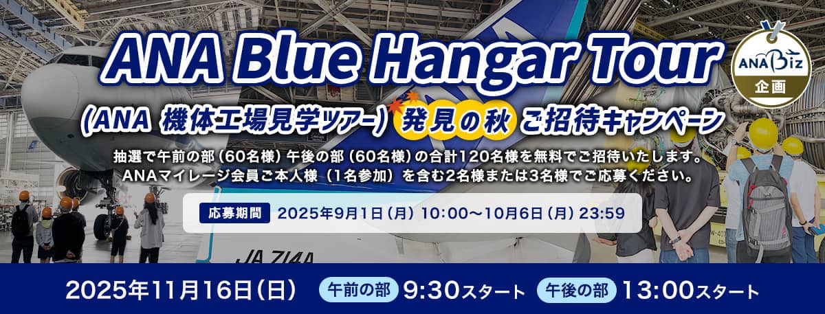 ANA Blue Hangar Tour（ANA 機体工場見学ツアー）発見の秋ご招待キャンペーン 抽選で午前の部（60名様）午後の部（60名様）の合計120名様を無料でご招待いたします。 ANAマイレージ会員ご本人様（1名参加）を含む2名様または3名様でご応募ください。応募期間：2025年9月1日（月）10:00～2025年10月6日（月）23:59　2025年11月16日（日）　午前の部　9:30スタート　午後の部　13:00スタート