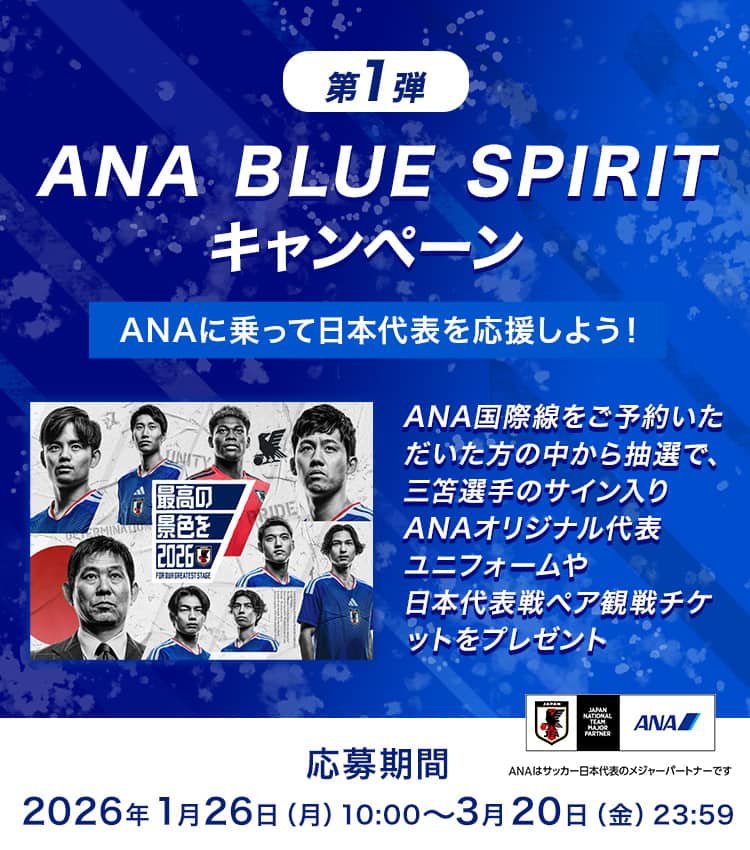 第1弾 ANA BLUE SPIRIT キャンペーン ANAに乗って日本代表を応援しよう！ ANA国際線をご予約いただいた方の中から抽選で、三笘選手のサイン入りANAオリジナル代表ユニフォームや日本代表戦ペア観戦チケットをプレゼント 応募期間：2026年1月26日（月）10:00～3月20日（金）23:59 ANAはサッカー日本代表のメジャーパートナーです