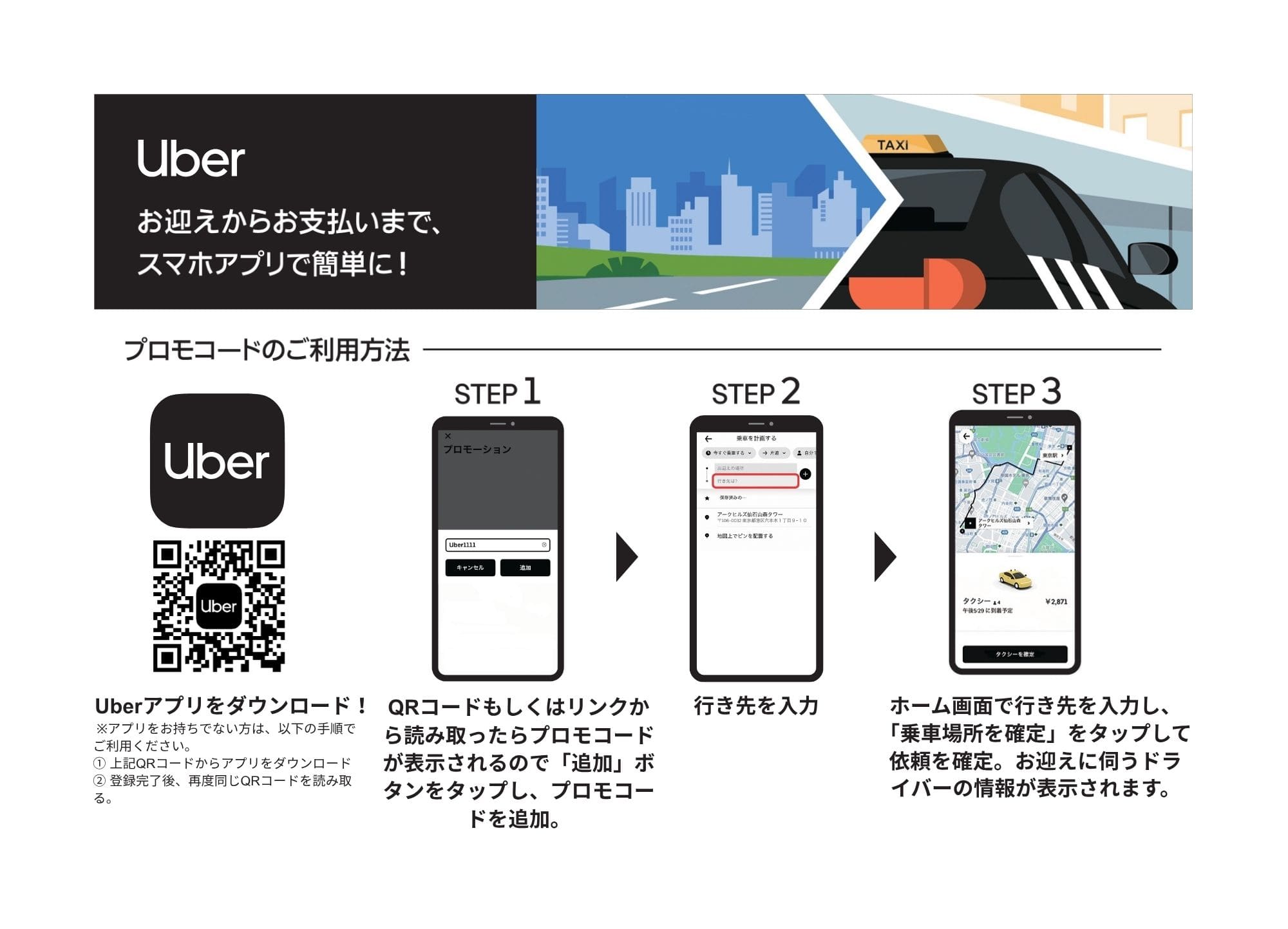 まずはQRコードからアプリをダウンロード Step1：登録完了後、再度QRコードを読み取り、プロモコードを追加 Step2：行先を入力 Step3：乗車場所を確定し、依頼を確定。お迎えに伺うドライバーの情報が表示されます。