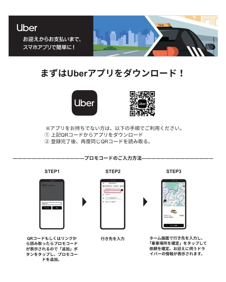 まずはQRコードからアプリをダウンロード Step1：登録完了後、再度QRコードを読み取り、プロモコードを追加 Step2：行先を入力 Step3：乗車場所を確定し、依頼を確定。お迎えに伺うドライバーの情報が表示されます。