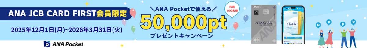 ANA JCB CARD FIRST会員限定　ANA Pocketで使える　先着100名様　50,000ptプレゼントキャンペーン　2025年12月1日（月）～2026年3月31日（火）　ANA Pocket