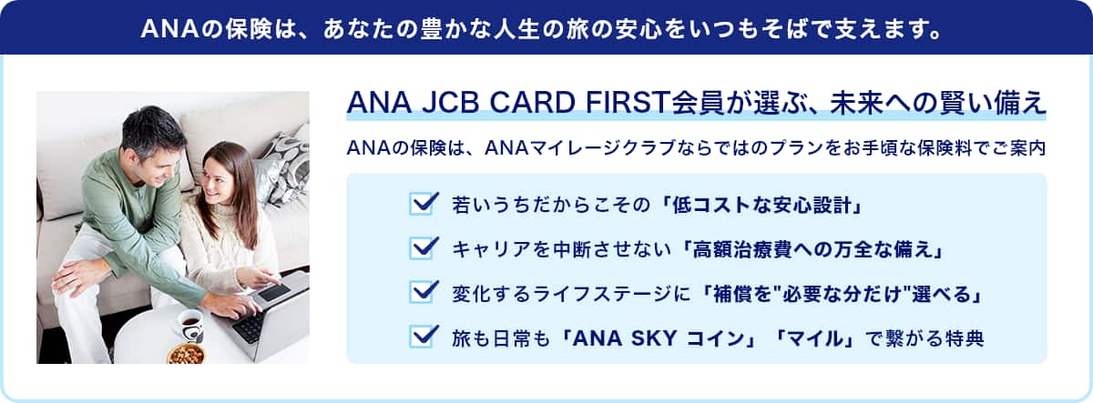 ANAの保険は、あなたの豊かな人生の旅の安心をいつもそばで支えます。　ANA JCB CARD FIRST会員が選ぶ、未来への賢い備え　ANAの保険は、ANAマイレージクラブならではのプランをお手頃な保険料でご案内　若いうちだからこその「低コストな安心設計」　キャリアを中断させない「高額治療費への万全な備え」　変化するライフステージに「補償を"必要な分だけ"選べる」　旅も日常も「ANA SKY コイン」「マイル」で繋がる特典
