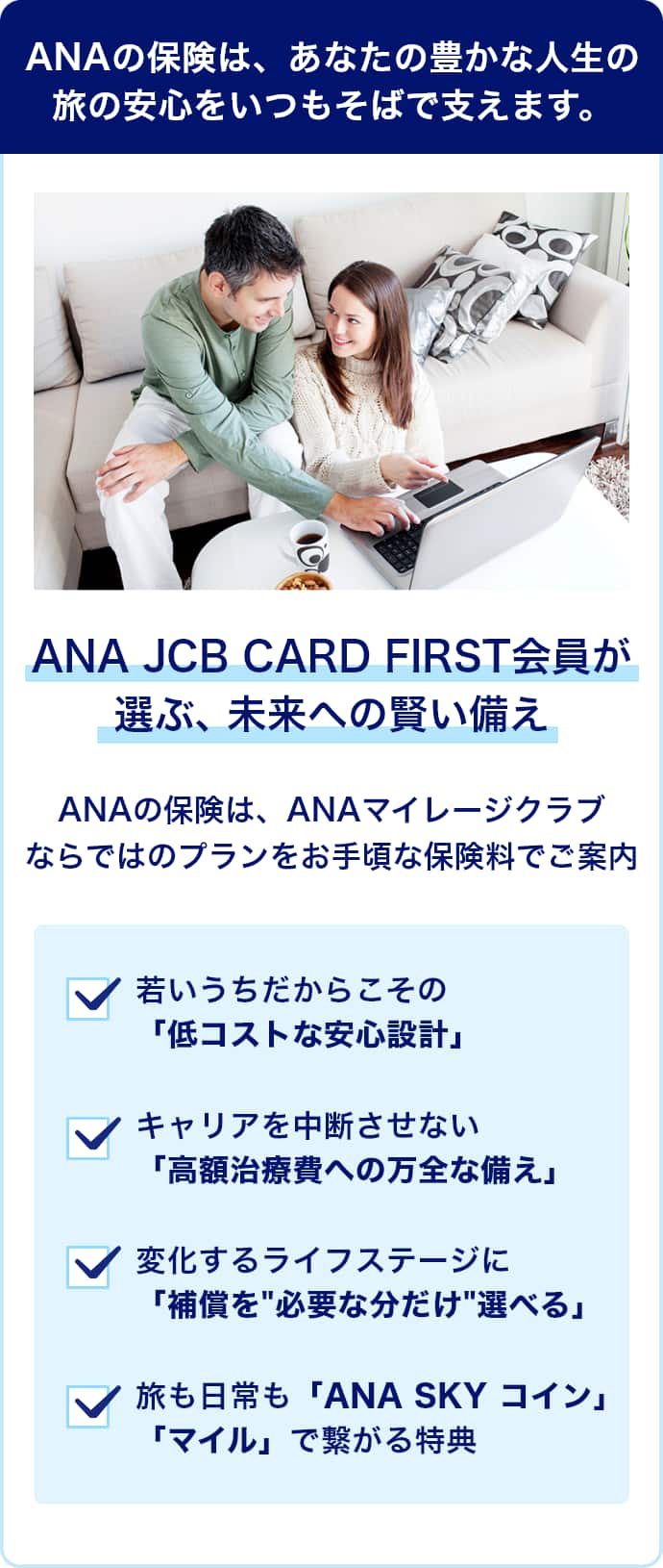 ANAの保険は、あなたの豊かな人生の旅の安心をいつもそばで支えます。　ANA JCB CARD FIRST会員が選ぶ、未来への賢い備え　ANAの保険は、ANAマイレージクラブならではのプランをお手頃な保険料でご案内　若いうちだからこその「低コストな安心設計」　キャリアを中断させない「高額治療費への万全な備え」　変化するライフステージに「補償を"必要な分だけ"選べる」　旅も日常も「ANA SKY コイン」「マイル」で繋がる特典
