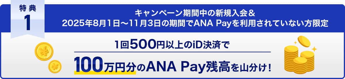 特典1　キャンペーン期間中の新規入会＆2025年8月1日〜11月3日の期間でANA Payを利用されていない方限定　1回500円以上のiD決済で100万円分のANA Pay残高を山分け！