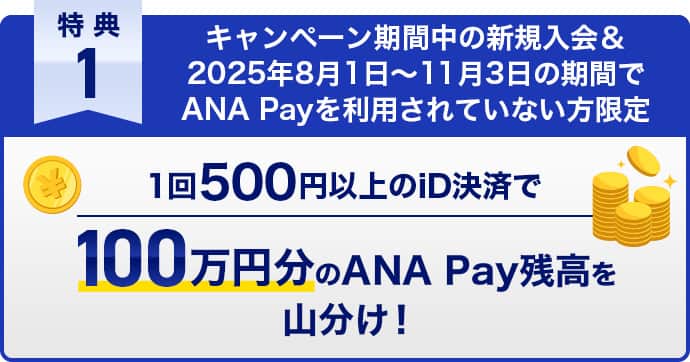 特典1　キャンペーン期間中の新規入会＆2025年8月1日〜11月3日の期間でANA Payを利用されていない方限定　1回500円以上のiD決済で100万円分のANA Pay残高を山分け！