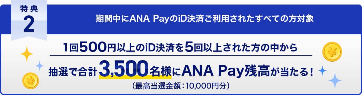 特典2 期間中にANA PayのiD決済ご利用されたすべての方対象　1回500円以上のiD決済を5回以上された方の中から抽選で合計3,500名様にANA Pay残高が当たる！（最高当選金額：10,000円分）