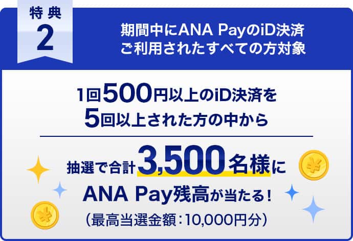 特典2 期間中にANA PayのiD決済ご利用されたすべての方対象　1回500円以上のiD決済を5回以上された方の中から抽選で合計3,500名様にANA Pay残高が当たる！（最高当選金額：10,000円分）