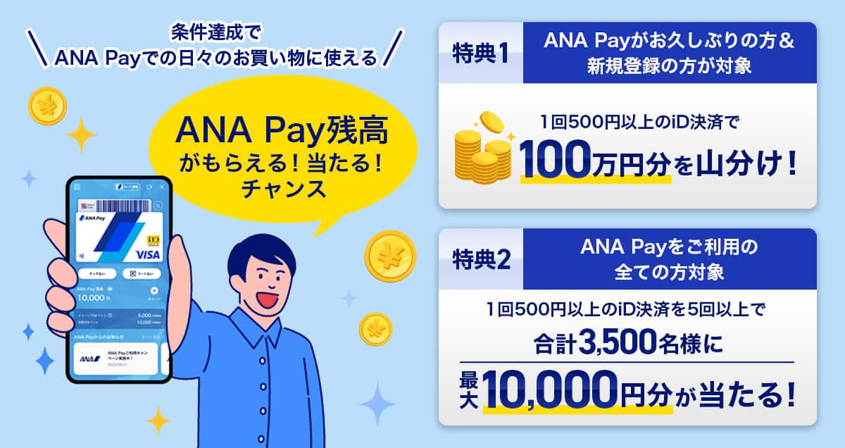 条件達成でANA Payでの日々のお買い物に使える ANA Pay残高がもらえる！当たる！チャンス。特典1：ANA Payがお久しぶりの方＆新規登録の方が対象　1回500円以上のiD決済で100万円分を山分け！特典2：ANA Payをご利用のすべての方対象　1回500円以上のiD決済を5回以上で合計3,500名様に最大10,000円分が当たる！