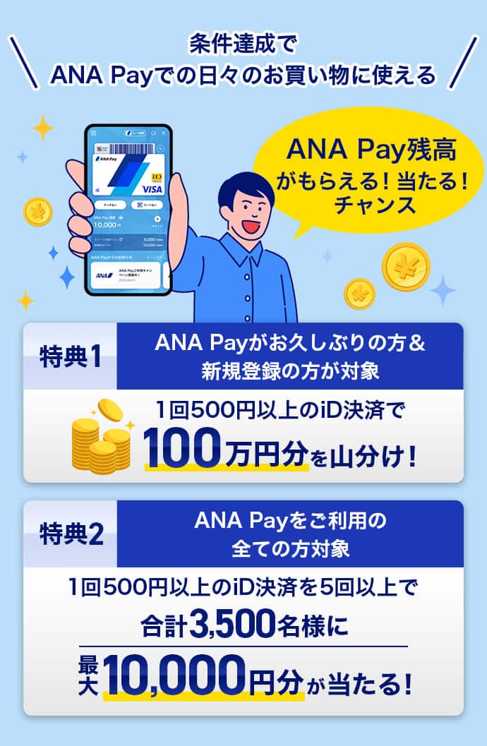 条件達成でANA Payでの日々のお買い物に使える ANA Pay残高がもらえる！当たる！チャンス。特典1：ANA Payがお久しぶりの方＆新規登録の方が対象　1回500円以上のiD決済で100万円分を山分け！特典2：ANA Payをご利用のすべての方対象　1回500円以上のiD決済を5回以上で合計3,500名様に最大10,000円分が当たる！