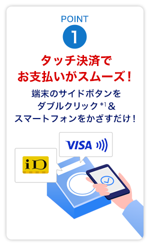 Point1　タッチ決済でお支払いがスムーズ！端末のサイドボタンをダブルクリック*1＆スマートフォンをかざすだけ！