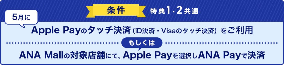 条件（特典1・2共通）　5月にApple Payのタッチ決済（iD決済・Visaのタッチ決済）をご利用もしくはANA Mallの対象店舗にて、Apple Payを選択しANA Payで決済