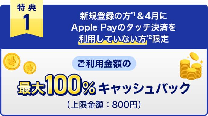 特典1　新規登録の方*1＆4月にApple Payのタッチ決済を利用していない方*2限定　ご利用金額の最大100%キャッシュバック（上限金額：800円）