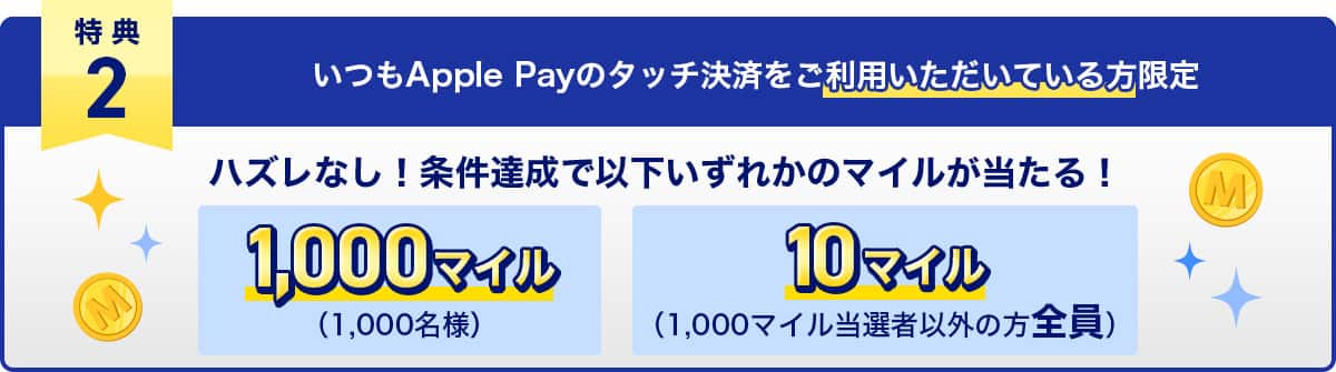特典2　いつもApple Payのタッチ決済をご利用いただいている方限定　ハズレなし！条件達成で以下いずれかのマイルが当たる！1,000マイル（1,000名様）・10マイル（1,000マイル当選者以外の方全員）