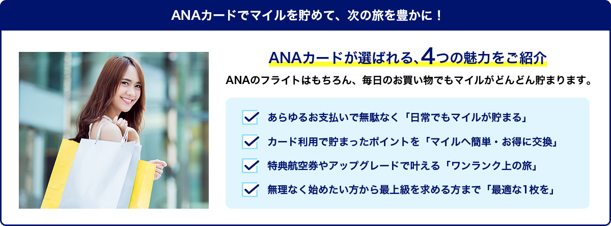 ANAカード4つの魅力。日常でもマイルが貯まる・ポイントをマイルへ簡単、お得に交換・特典航空券、アップグレードでワンランク上の旅・無理なく始める方から上級者まで最適な1枚