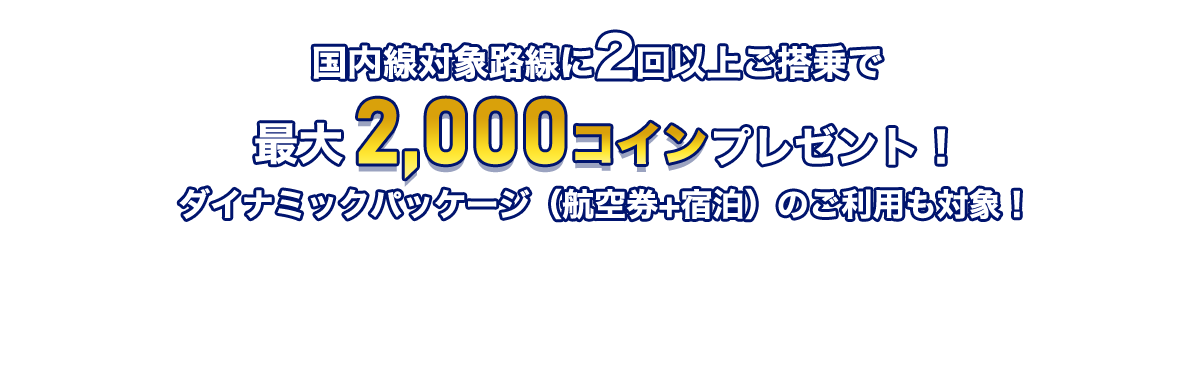 国内線対象路線に2回以上ご搭乗で最大2,000コインプレゼント！ダイナミックパッケージ（航空券+宿泊）のご利用も対象！