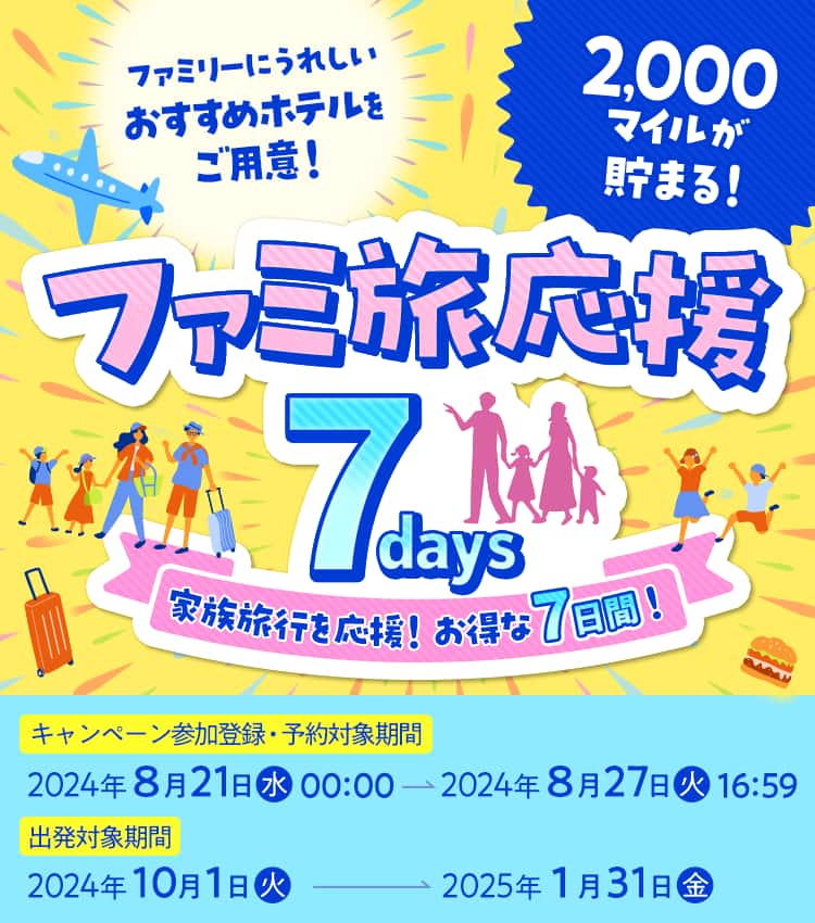 ファミリーにうれしい おすすめホテルをご用意！ ファミ旅応援7days 家族旅行を応援！お得な7日間！ 2,000マイルが貯まる！ キャンペーン参加登録・予約対象期間2024年8月21日（水）00:00～2024年8月27日（火）16:59 出発対象期間2024年10月1日（火）～2025年1月31日（金）